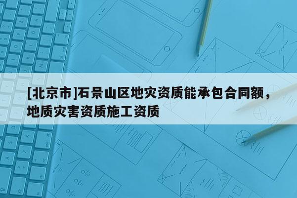 [北京市]石景山區地災資質能承包合同額，地質災害資質施工資質