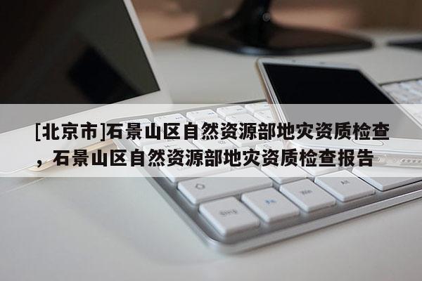 [北京市]石景山區自然資源部地災資質檢查，石景山區自然資源部地災資質檢查報告