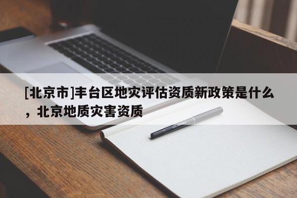 [北京市]豐臺區地災評估資質新政策是什么，北京地質災害資質