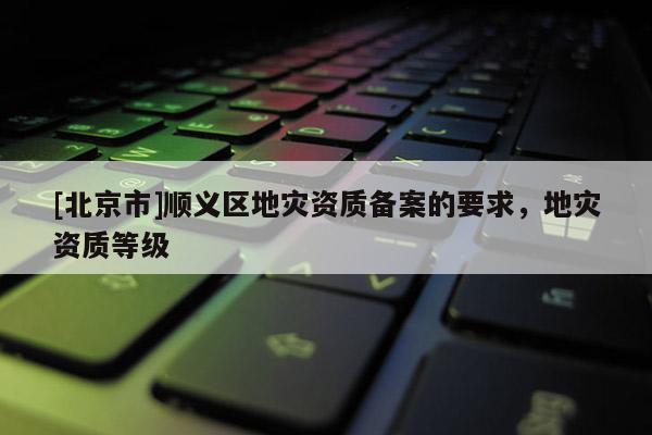 [北京市]順義區地災資質備案的要求，地災資質等級