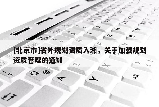 [北京市]省外規(guī)劃資質(zhì)入湘，關(guān)于加強(qiáng)規(guī)劃資質(zhì)管理的通知