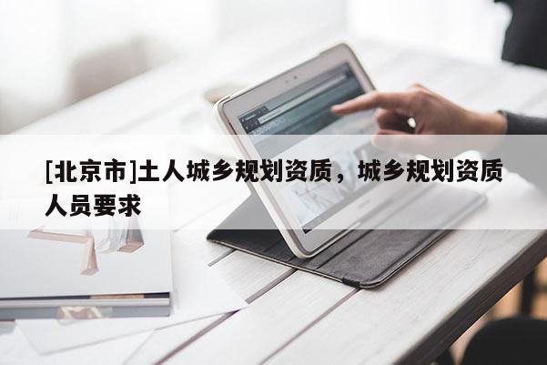 [北京市]土人城鄉(xiāng)規(guī)劃資質(zhì)，城鄉(xiāng)規(guī)劃資質(zhì)人員要求