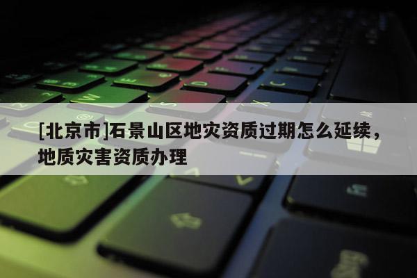 [北京市]石景山區地災資質過期怎么延續，地質災害資質辦理
