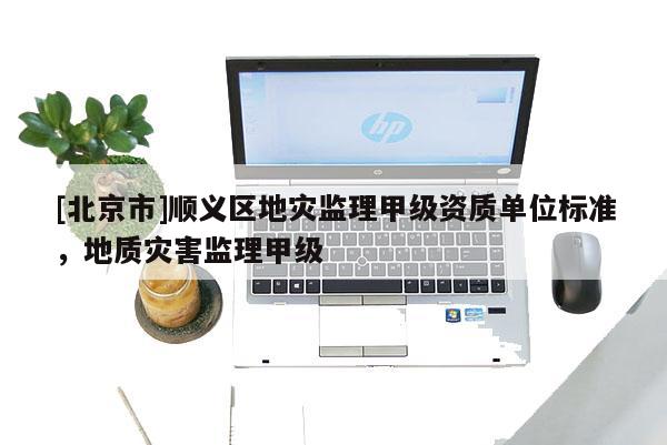 [北京市]順義區地災監理甲級資質單位標準，地質災害監理甲級