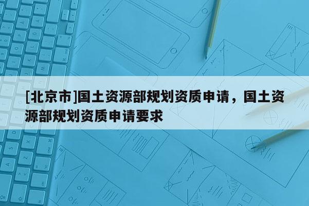[北京市]國土資源部規(guī)劃資質(zhì)申請，國土資源部規(guī)劃資質(zhì)申請要求