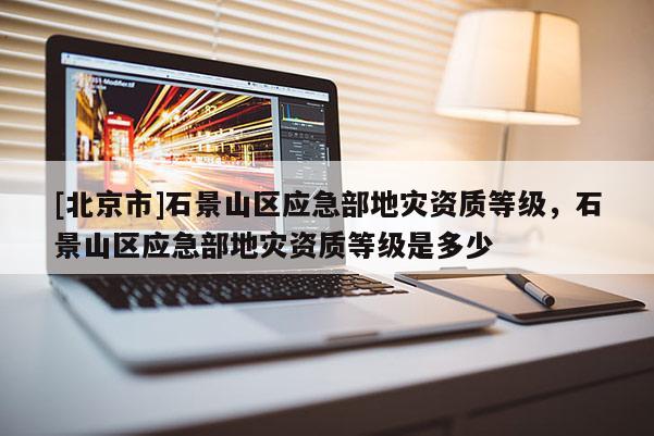 [北京市]石景山區應急部地災資質等級，石景山區應急部地災資質等級是多少