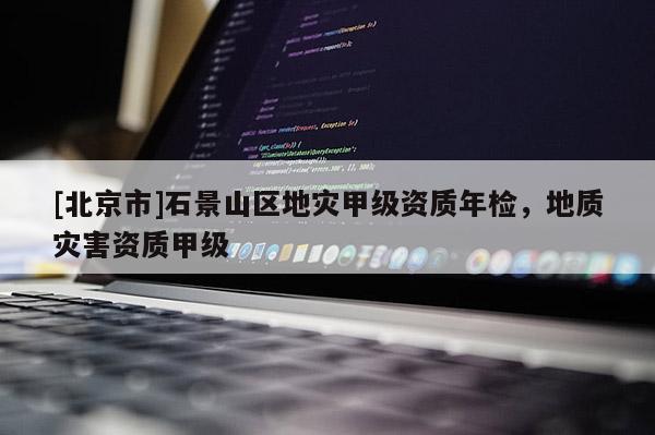[北京市]石景山區地災甲級資質年檢，地質災害資質甲級
