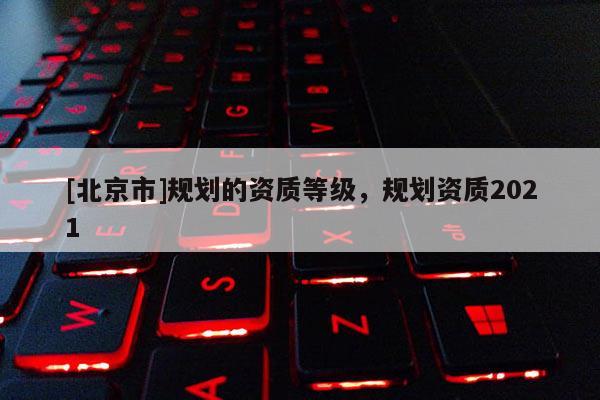 [北京市]規(guī)劃的資質(zhì)等級，規(guī)劃資質(zhì)2021