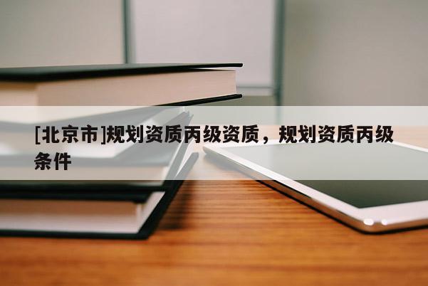 [北京市]規(guī)劃資質(zhì)丙級資質(zhì)，規(guī)劃資質(zhì)丙級條件