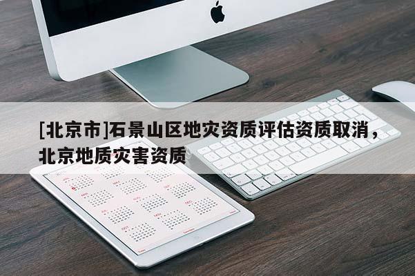 [北京市]石景山區(qū)地災(zāi)資質(zhì)評估資質(zhì)取消，北京地質(zhì)災(zāi)害資質(zhì)