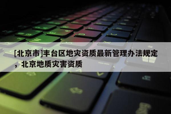 [北京市]豐臺區(qū)地災(zāi)資質(zhì)最新管理辦法規(guī)定，北京地質(zhì)災(zāi)害資質(zhì)