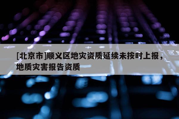 [北京市]順義區地災資質延續未按時上報，地質災害報告資質