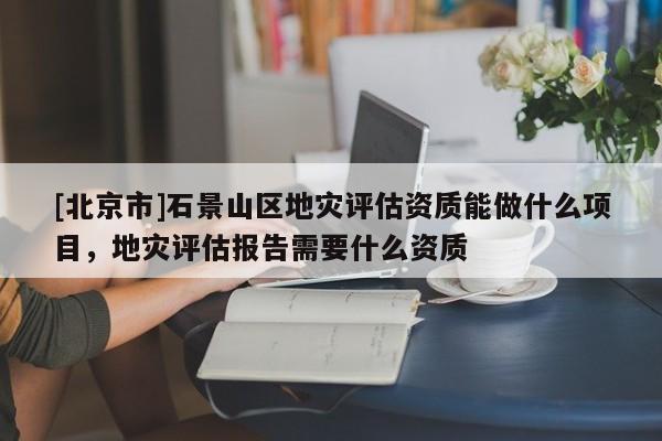[北京市]石景山區(qū)地災(zāi)評(píng)估資質(zhì)能做什么項(xiàng)目，地災(zāi)評(píng)估報(bào)告需要什么資質(zhì)