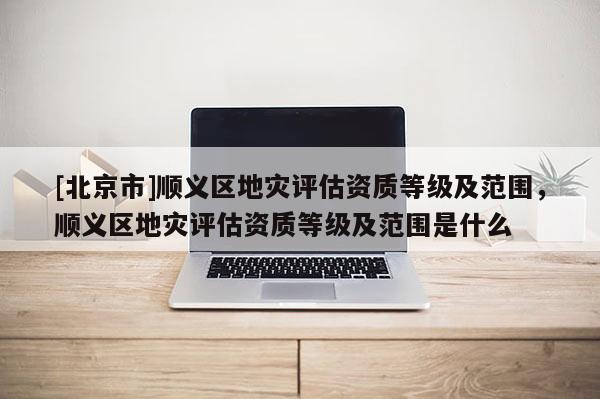 [北京市]順義區(qū)地災評估資質(zhì)等級及范圍，順義區(qū)地災評估資質(zhì)等級及范圍是什么