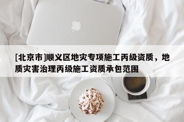 [北京市]順義區(qū)地災(zāi)專項施工丙級資質(zhì)，地質(zhì)災(zāi)害治理丙級施工資質(zhì)承包范圍
