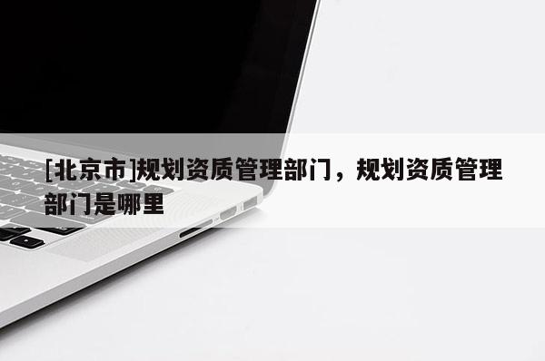 [北京市]規劃資質管理部門，規劃資質管理部門是哪里