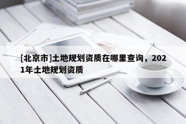 [北京市]土地規劃資質在哪里查詢，2021年土地規劃資質