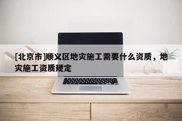 [北京市]順義區地災施工需要什么資質，地災施工資質規定