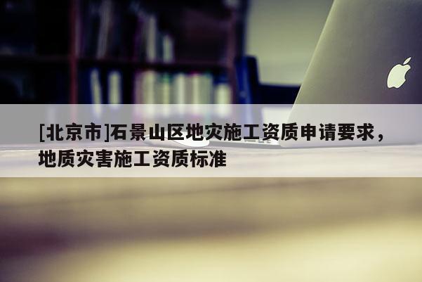 [北京市]石景山區(qū)地災施工資質申請要求，地質災害施工資質標準