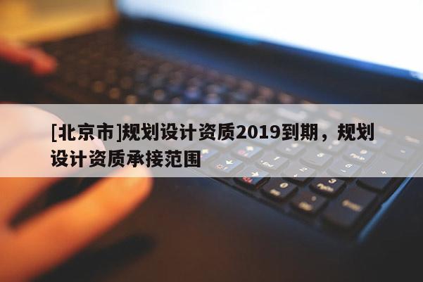[北京市]規(guī)劃設(shè)計資質(zhì)2019到期，規(guī)劃設(shè)計資質(zhì)承接范圍