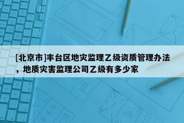 [北京市]豐臺(tái)區(qū)地災(zāi)監(jiān)理乙級(jí)資質(zhì)管理辦法，地質(zhì)災(zāi)害監(jiān)理公司乙級(jí)有多少家