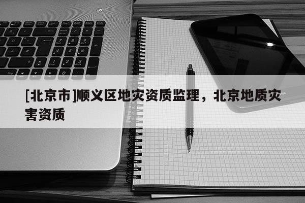 [北京市]順義區地災資質監理，北京地質災害資質