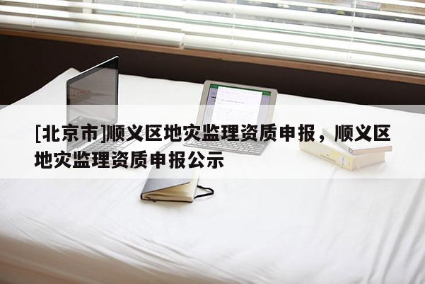 [北京市]順義區地災監理資質申報，順義區地災監理資質申報公示