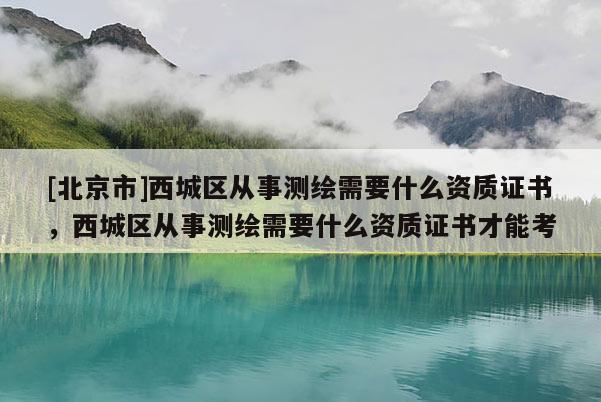 [北京市]西城區從事測繪需要什么資質證書，西城區從事測繪需要什么資質證書才能考