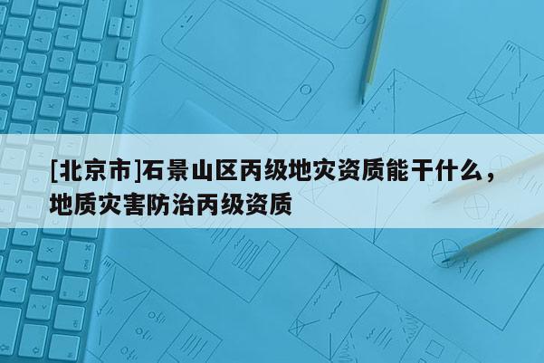 [北京市]石景山區(qū)丙級地災資質(zhì)能干什么，地質(zhì)災害防治丙級資質(zhì)