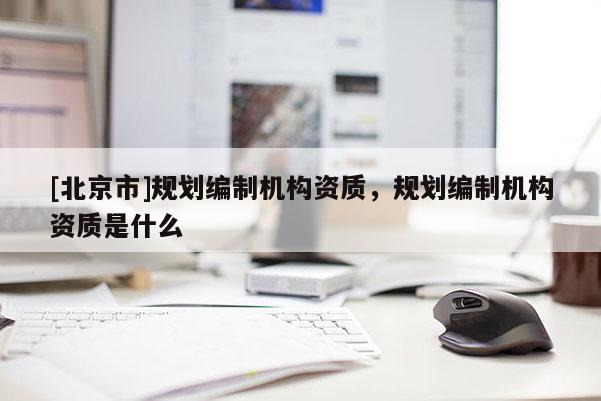 [北京市]規劃編制機構資質，規劃編制機構資質是什么