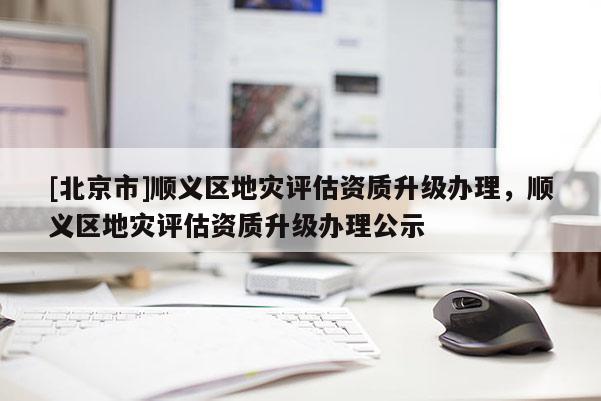 [北京市]順義區(qū)地災評估資質(zhì)升級辦理，順義區(qū)地災評估資質(zhì)升級辦理公示