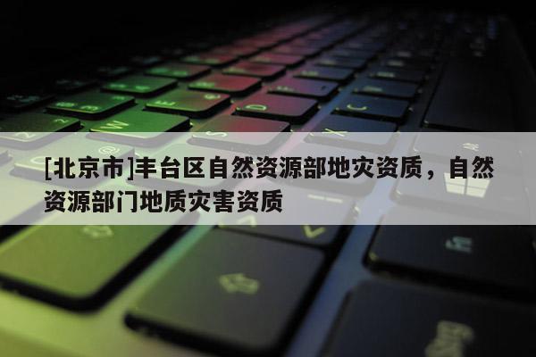 [北京市]豐臺區自然資源部地災資質，自然資源部門地質災害資質