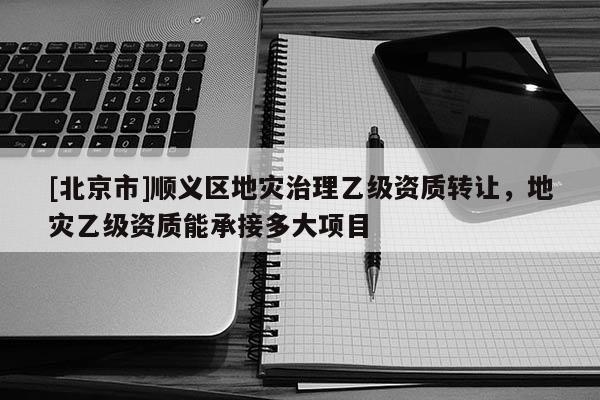 [北京市]順義區(qū)地災(zāi)治理乙級資質(zhì)轉(zhuǎn)讓，地災(zāi)乙級資質(zhì)能承接多大項目
