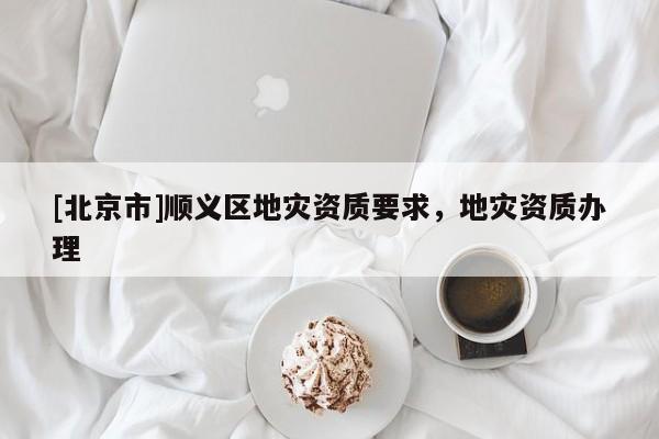 [北京市]順義區(qū)地災(zāi)資質(zhì)要求，地災(zāi)資質(zhì)辦理