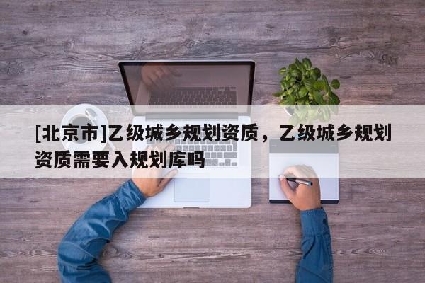 [北京市]乙級城鄉規劃資質，乙級城鄉規劃資質需要入規劃庫嗎