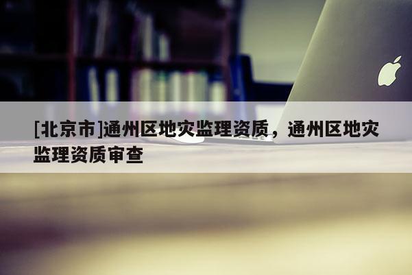 [北京市]通州區地災監理資質，通州區地災監理資質審查