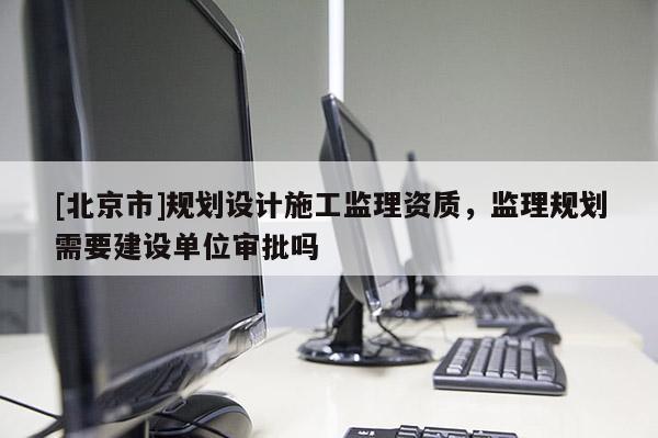 [北京市]規劃設計施工監理資質，監理規劃需要建設單位審批嗎