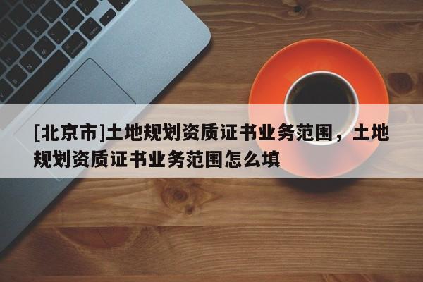 [北京市]土地規(guī)劃資質(zhì)證書業(yè)務(wù)范圍，土地規(guī)劃資質(zhì)證書業(yè)務(wù)范圍怎么填
