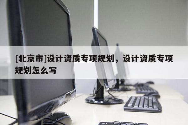 [北京市]設(shè)計資質(zhì)專項規(guī)劃，設(shè)計資質(zhì)專項規(guī)劃怎么寫