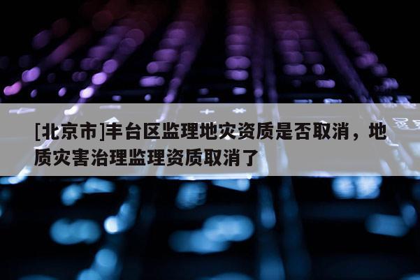 [北京市]豐臺區監理地災資質是否取消，地質災害治理監理資質取消了