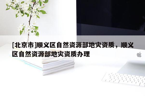[北京市]順義區(qū)自然資源部地災(zāi)資質(zhì)，順義區(qū)自然資源部地災(zāi)資質(zhì)辦理