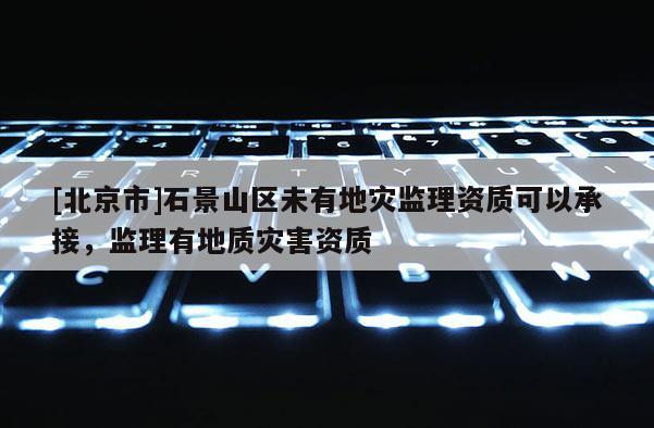 [北京市]石景山區未有地災監理資質可以承接，監理有地質災害資質