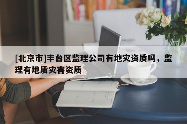 [北京市]豐臺區(qū)監(jiān)理公司有地災(zāi)資質(zhì)嗎，監(jiān)理有地質(zhì)災(zāi)害資質(zhì)