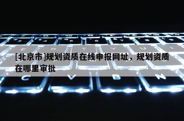 [北京市]規劃資質在線申報網址，規劃資質在哪里審批