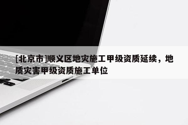 [北京市]順義區地災施工甲級資質延續，地質災害甲級資質施工單位
