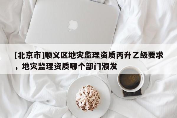 [北京市]順義區地災監理資質丙升乙級要求，地災監理資質哪個部門頒發