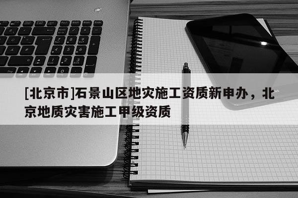[北京市]石景山區(qū)地災(zāi)施工資質(zhì)新申辦，北京地質(zhì)災(zāi)害施工甲級資質(zhì)