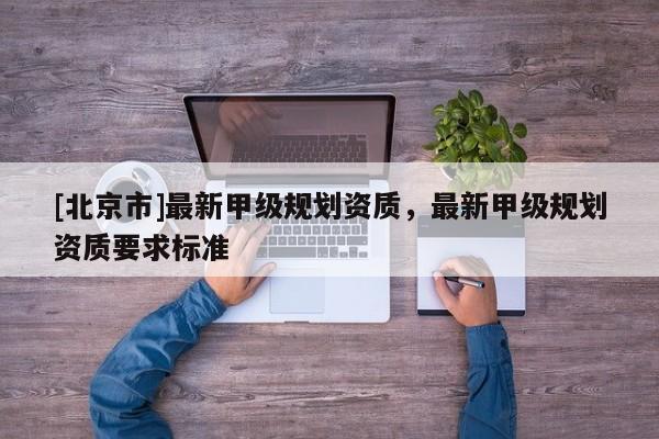 [北京市]最新甲級(jí)規(guī)劃資質(zhì)，最新甲級(jí)規(guī)劃資質(zhì)要求標(biāo)準(zhǔn)