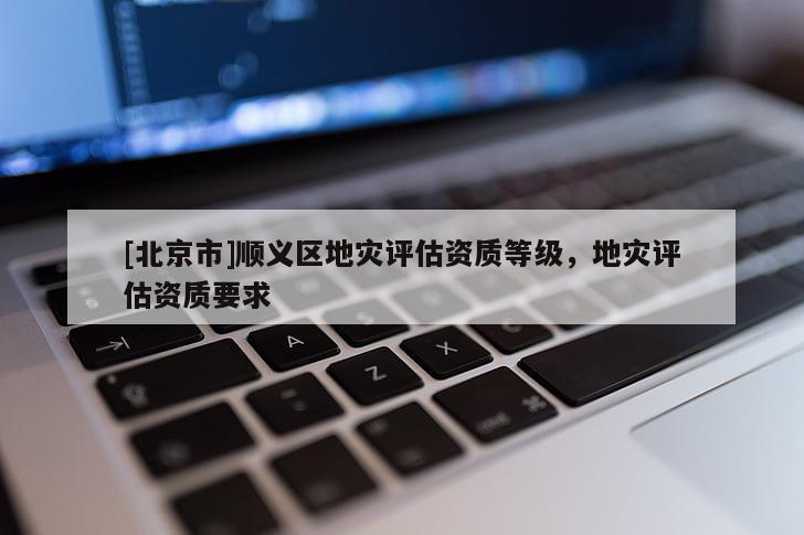 [北京市]順義區地災評估資質等級，地災評估資質要求