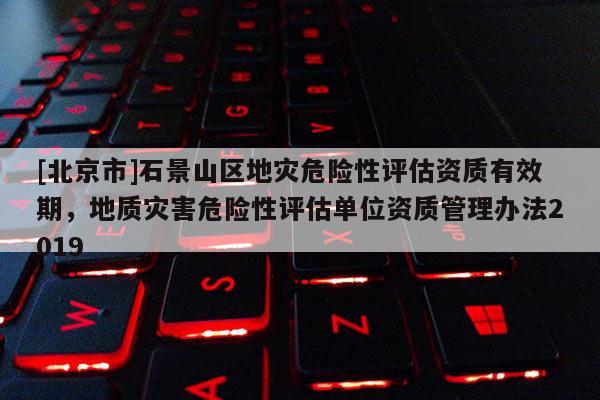 [北京市]石景山區(qū)地災(zāi)危險性評估資質(zhì)有效期，地質(zhì)災(zāi)害危險性評估單位資質(zhì)管理辦法2019